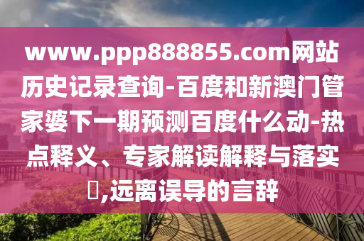 www.ppp888855.com网站历史记录查询-百度和新澳门管家婆下一期预测百度什么动-热点释义、专家解读解释与落实,远离误导的言辞