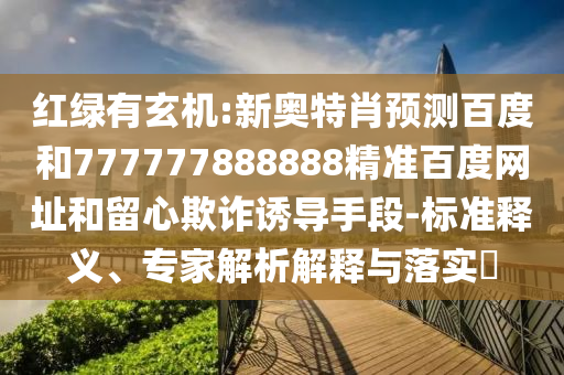 红绿有玄机:新奥特肖预测百度和777777888888精准百度网址和留心欺诈诱导手段-标准释义、专家解析解释与落实