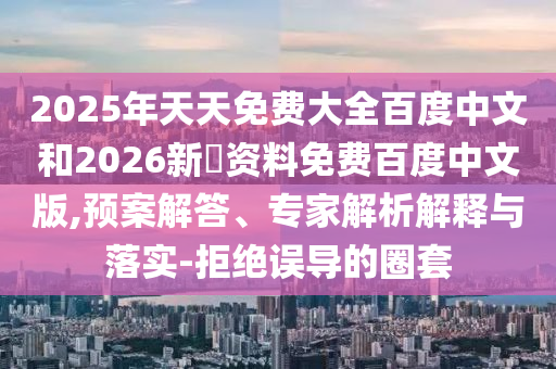 2025年天天免费大全百度中文和2026新奧资料免费百度中文版,预案解答、专家解析解释与落实-拒绝误导的圈套